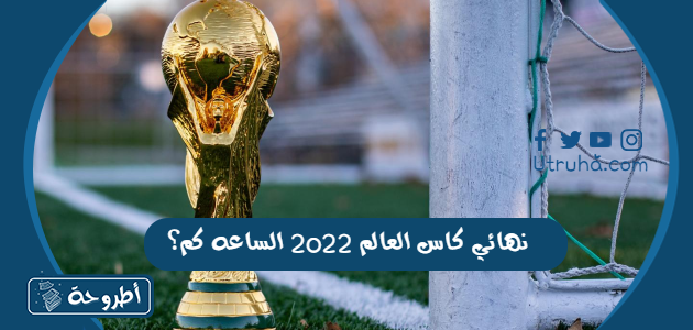 نهائي كاس العالم 2022 الساعه كم؟