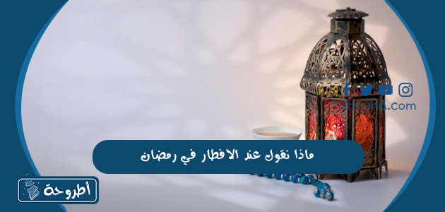 ماذا نقول عند الافطار في رمضان