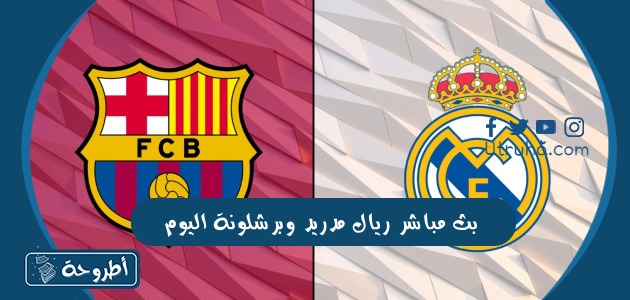 بث مباشر ريال مدريد وبرشلونة اليوم