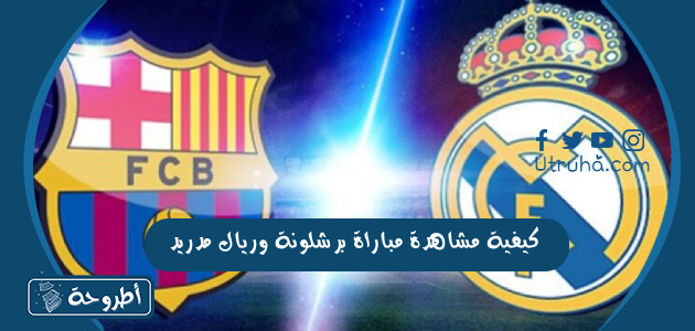 كيفية مشاهدة مباراة برشلونة وريال مدريد